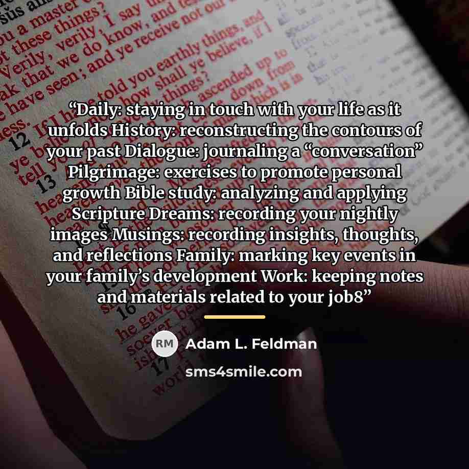 “Daily: staying in touch with your life as it unfolds History: reconstructing the contours of your past Dialogue: journaling a “conversation” Pilgrimage: exercises to promote personal growth Bible study: analyzing and applying Scripture Dreams: recording your nightly images Musings: recording…” quote by Adam L. Feldman