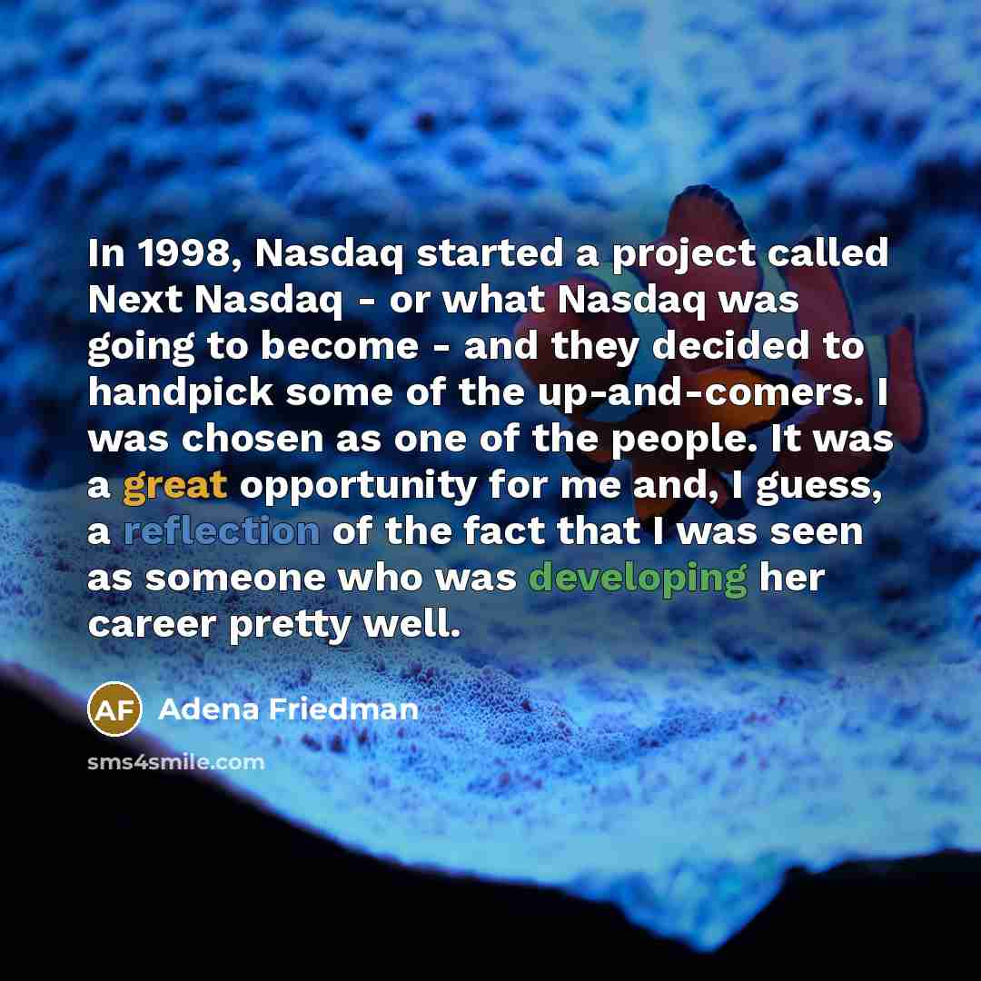 “In 1998, Nasdaq started a project called Next Nasdaq - or what Nasdaq was going to become - and they decided to handpick some of the up-and-comers. I was chosen as one of the people. It was a great opportunity for me and, I guess, a reflection of the fact that I was seen as someone who was…” quote by Adena Friedman