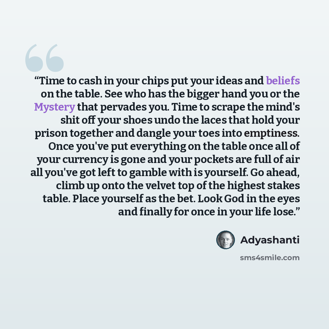 “Time to cash in your chips put your ideas and beliefs on the table. See who has the bigger hand you or the Mystery that pervades you. Time to scrape the mind's shit off your shoes undo the laces that hold your prison together and dangle your toes into emptiness. Once you've put everything on the…” quote by Adyashanti