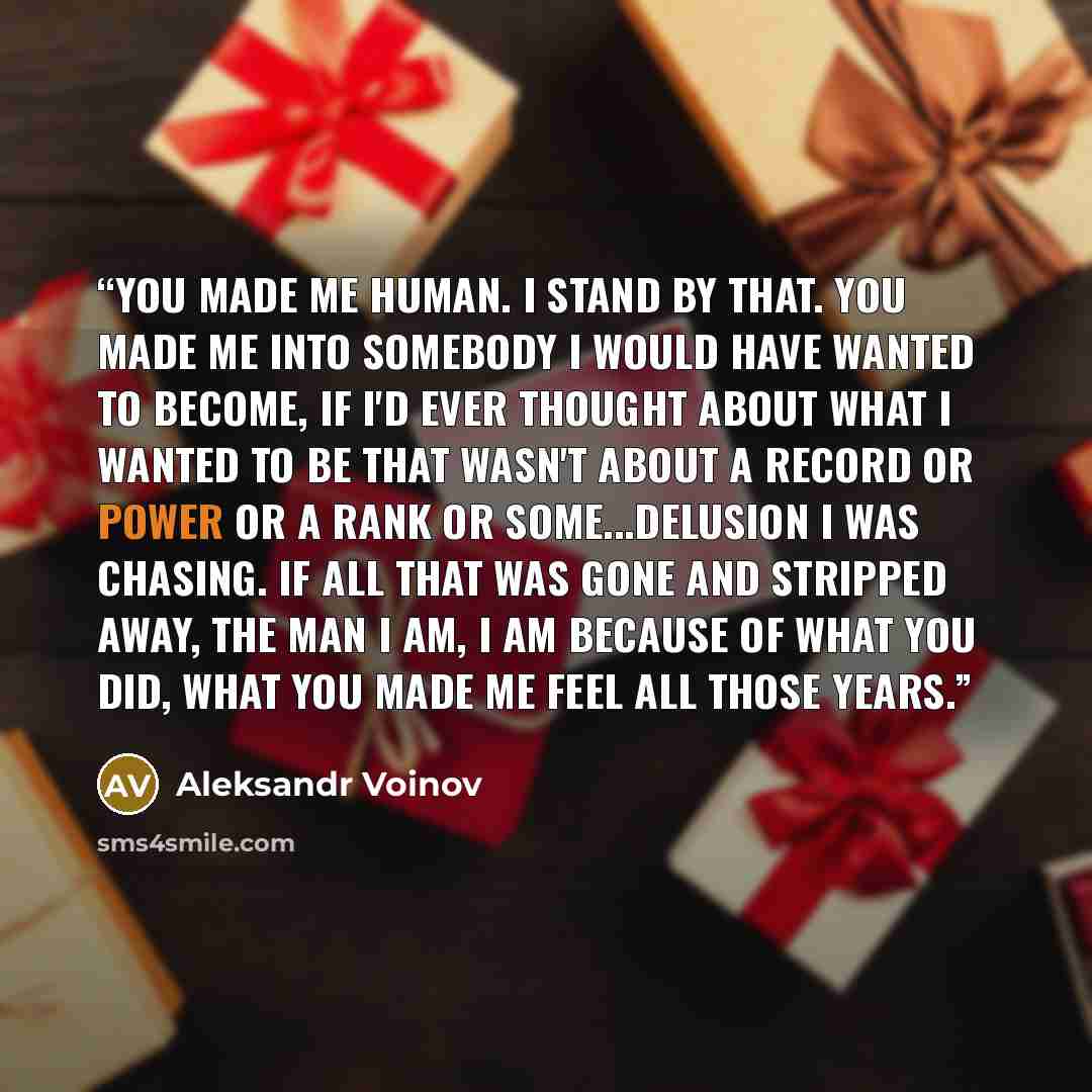 “You made me human. I stand by that. You made me into somebody I would have wanted to become, if I'd ever thought about what I wanted to be that wasn't about a record or power or a rank or some...delusion I was chasing. If all that was gone and stripped away, the man I am, I am because of what you…” quote by Aleksandr Voinov