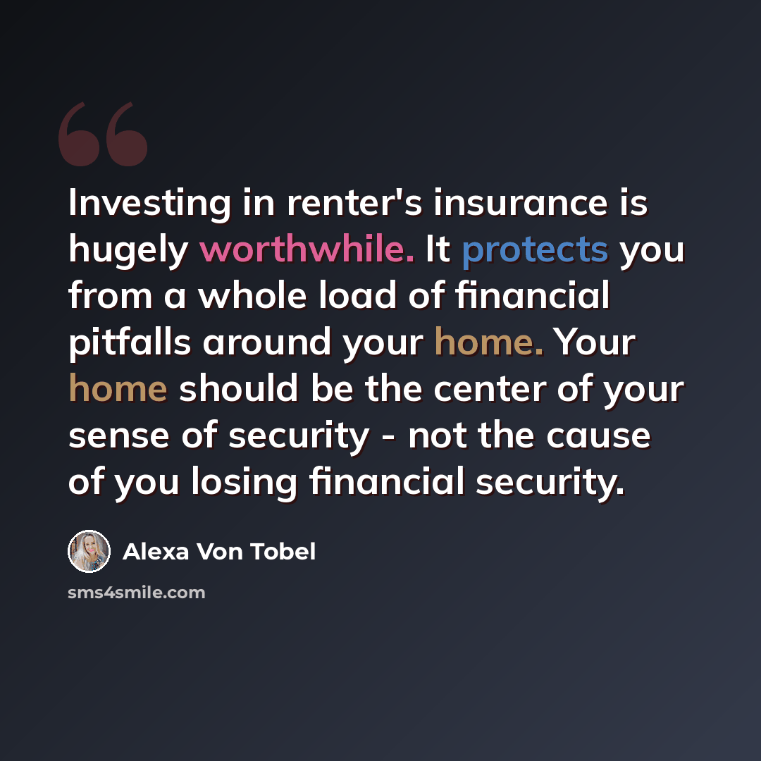 “Investing in renter's insurance is hugely worthwhile. It protects you from a whole load of financial pitfalls around your home. Your home should be the center of your sense of security - not the cause of you losing financial security.” quote by Alexa Von Tobel