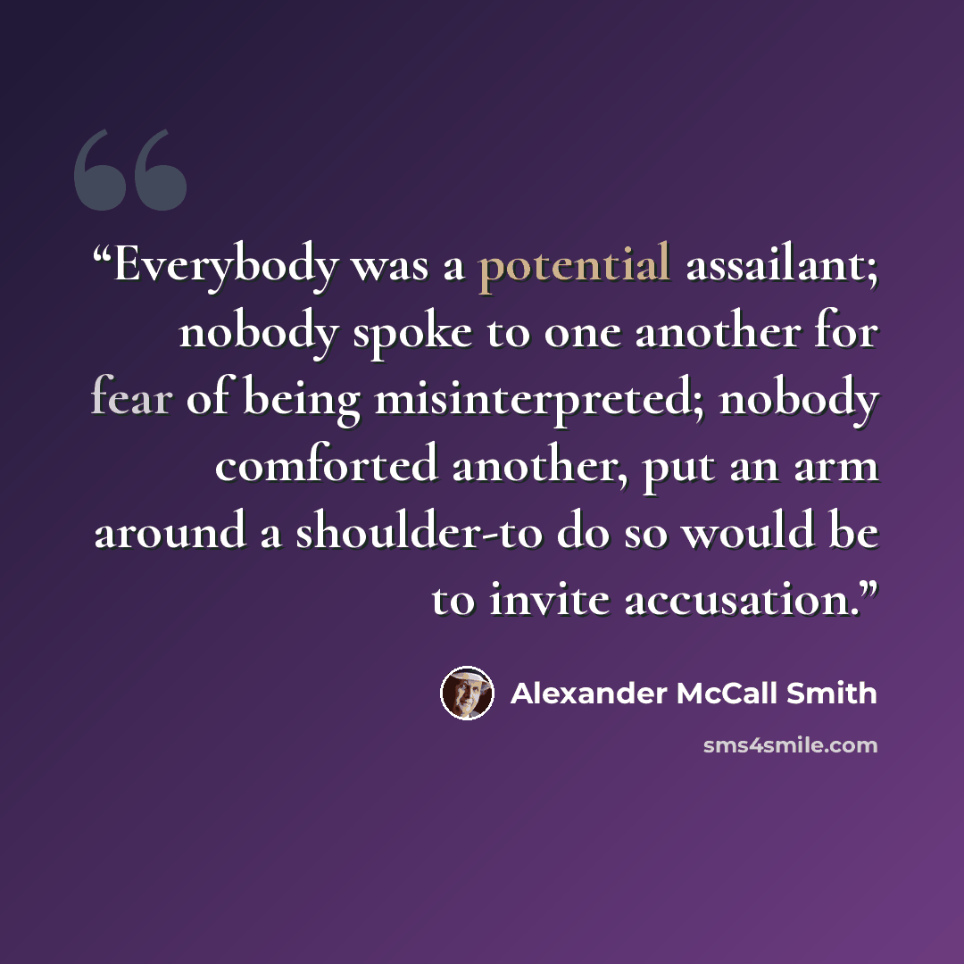 “Everybody was a potential assailant; nobody spoke to one another for fear of being misinterpreted; nobody comforted another, put an arm around a shoulder-to do so would be to invite accusation.” quote by Alexander McCall Smith