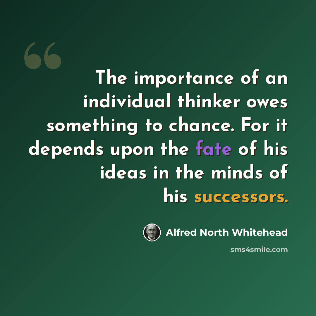 “The importance of an individual thinker owes something to chance. For it depends upon the fate of his ideas in the minds of his successors.” quote by Alfred North Whitehead