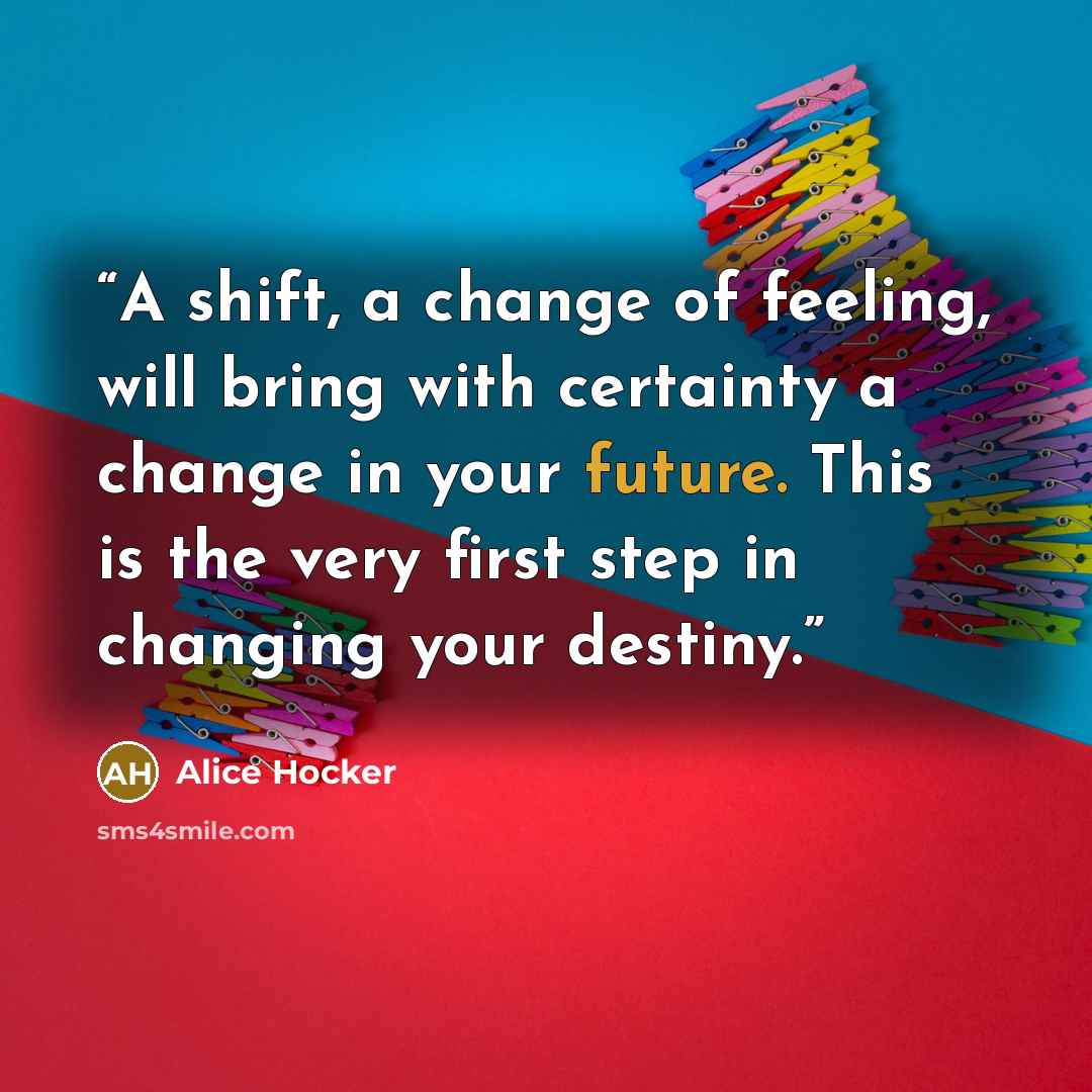 “A shift, a change of feeling, will bring with certainty a change in your future. This is the very first step in changing your destiny.” quote by Alice Hocker