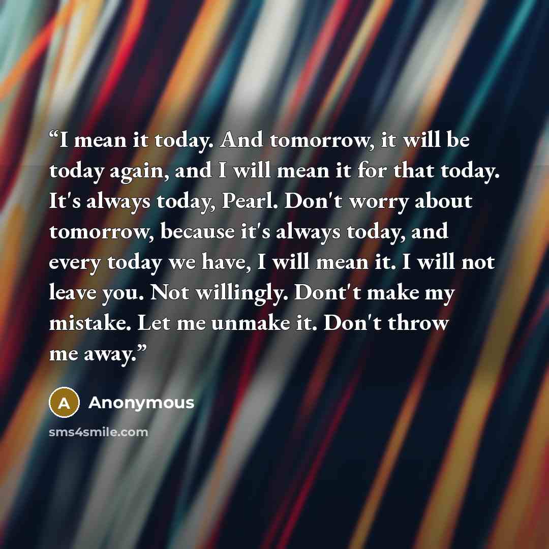 “I mean it today. And tomorrow, it will be today again, and I will mean it for that today. It's always today, Pearl. Don't worry about tomorrow, because it's always today, and every today we have, I will mean it. I will not leave you. Not willingly. Dont't make my mistake. Let me unmake it. Don't…” quote by Anonymous