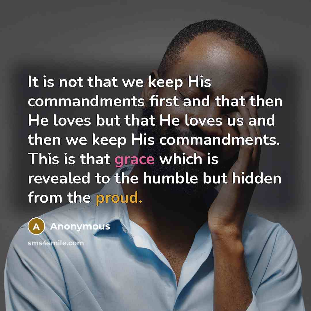 “It is not that we keep His commandments first and that then He loves but that He loves us and then we keep His commandments. This is that grace which is revealed to the humble but hidden from the proud.” quote by Anonymous