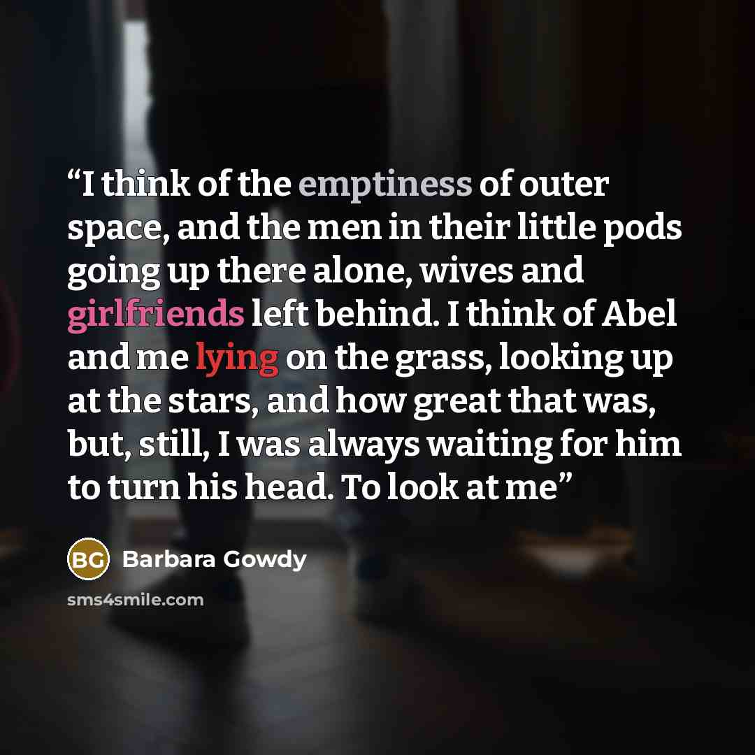 “I think of the emptiness of outer space, and the men in their little pods going up there alone, wives and girlfriends left behind. I think of Abel and me lying on the grass, looking up at the stars, and how great that was, but, still, I was always waiting for him to turn his head. To look at me” quote by Barbara Gowdy