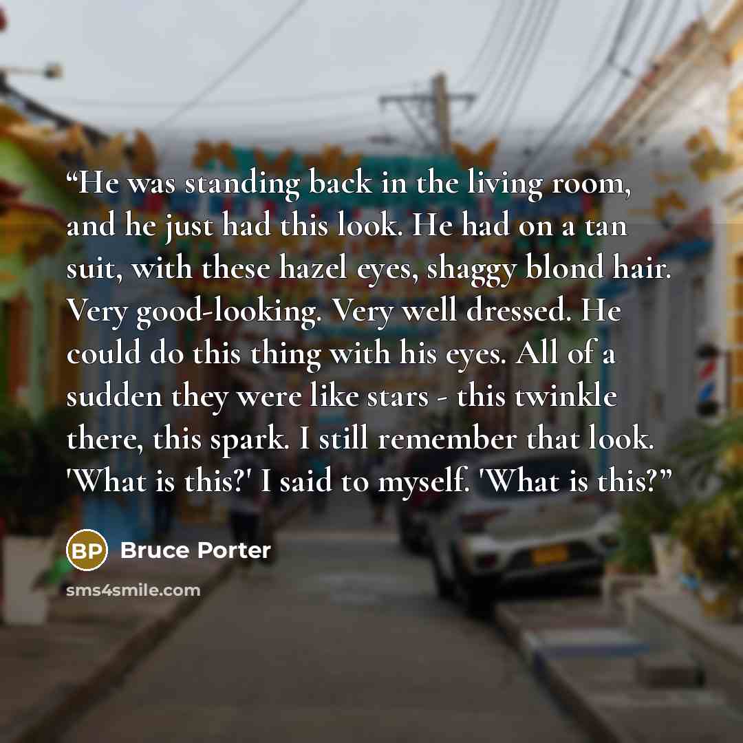 “He was standing back in the living room, and he just had this look. He had on a tan suit, with these hazel eyes, shaggy blond hair. Very good-looking. Very well dressed. He could do this thing with his eyes. All of a sudden they were like stars - this twinkle there, this spark. I still remember…” quote by Bruce Porter