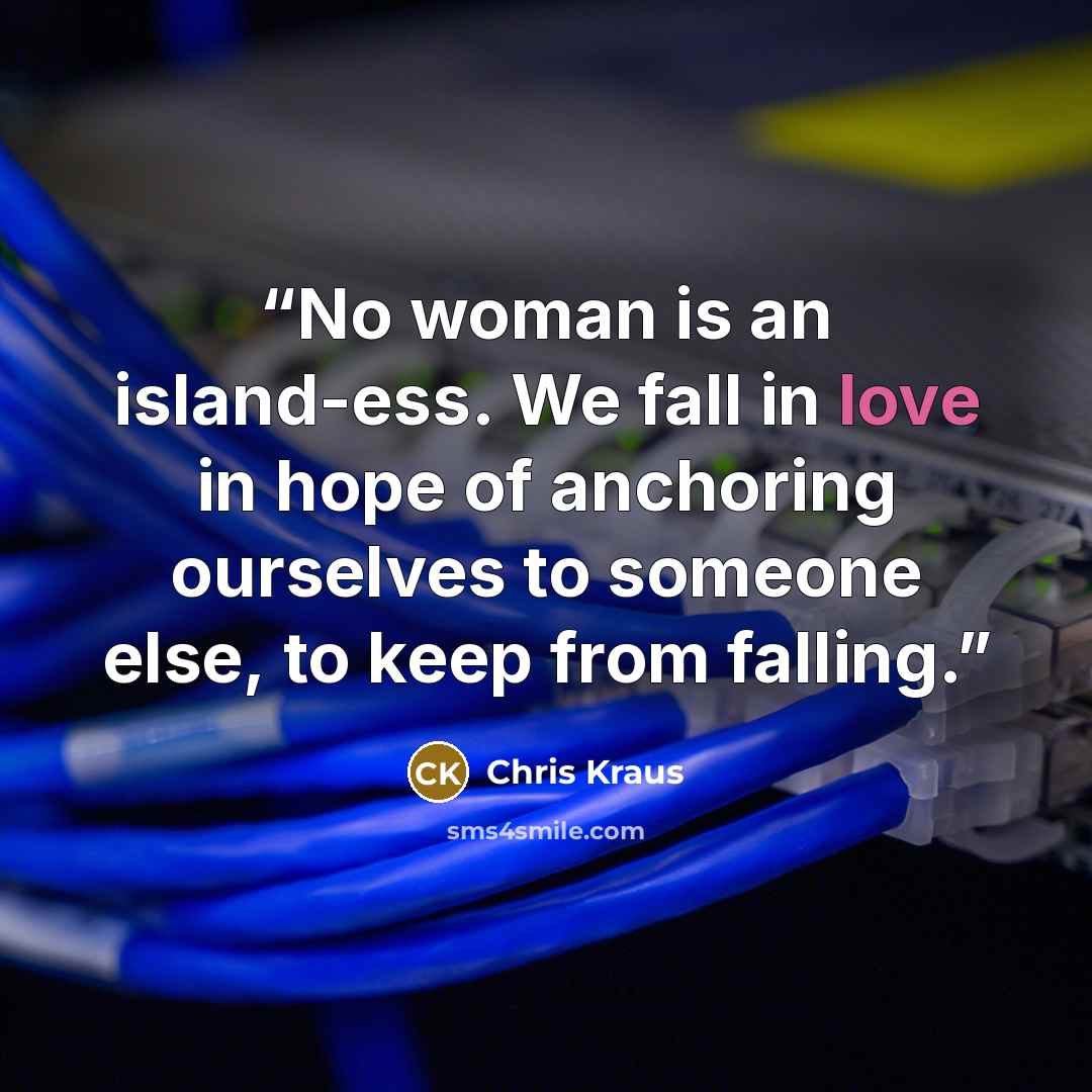 “No woman is an island-ess. We fall in love in hope of anchoring ourselves to someone else, to keep from falling.” quote by Chris Kraus