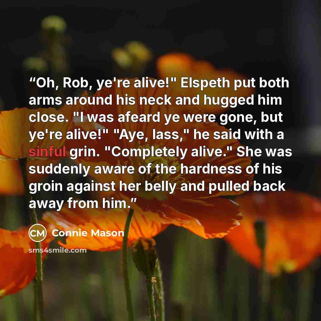 “Oh, Rob, ye're alive!" Elspeth put both arms around his neck and hugged him close. "I was afeard ye were gone, but ye're alive!" "Aye, lass," he said with a sinful grin. "Completely alive." She was suddenly aware of the hardness of his groin against her belly and pulled back away from him.” quote by Connie Mason