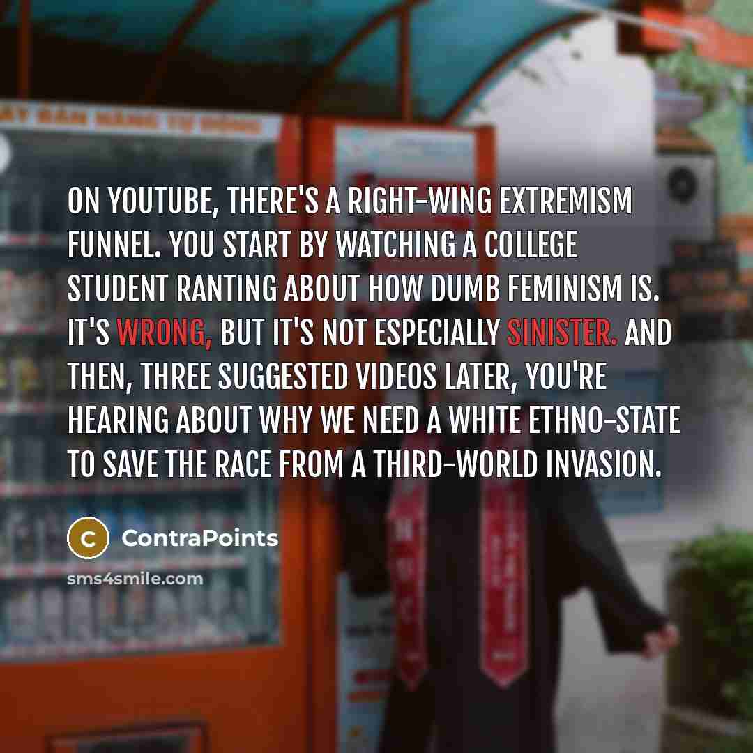 “On YouTube, there's a right-wing extremism funnel. You start by watching a college student ranting about how dumb feminism is. It's wrong, but it's not especially sinister. And then, three suggested videos later, you're hearing about why we need a white ethno-state to save the race from a…” quote by ContraPoints