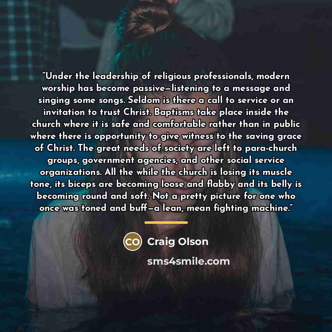 “Under the leadership of religious professionals, modern worship has become passive—listening to a message and singing some songs. Seldom is there a call to service or an invitation to trust Christ. Baptisms take place inside the church where it is safe and comfortable rather than in public where…” quote by Craig Olson