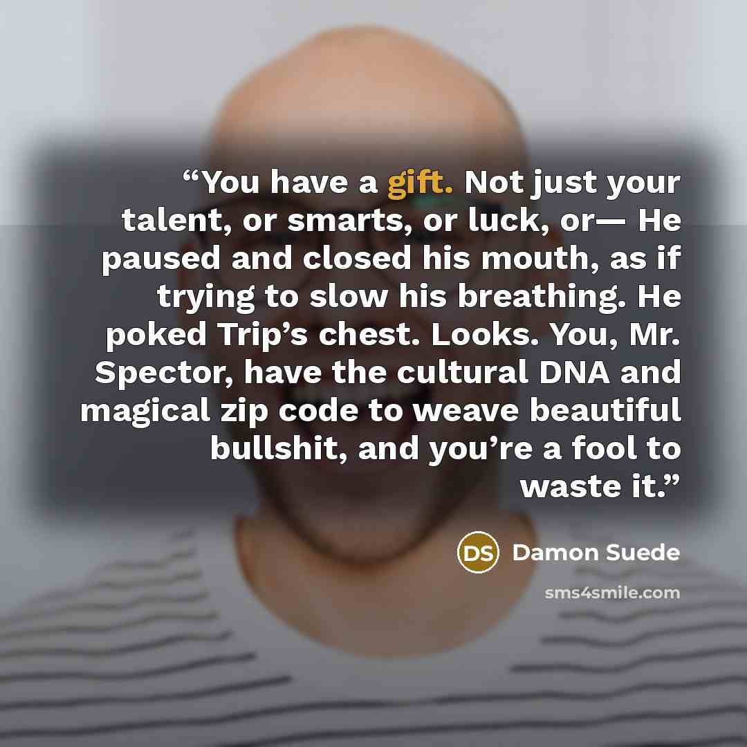 “You have a gift. Not just your talent, or smarts, or luck, or— He paused and closed his mouth, as if trying to slow his breathing. He poked Trip’s chest. Looks. You, Mr. Spector, have the cultural DNA and magical zip code to weave beautiful bullshit, and you’re a fool to waste it.” quote by Damon Suede