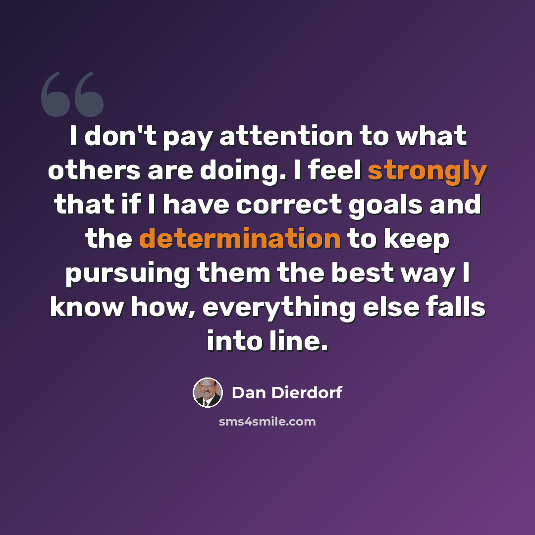 “I don't pay attention to what others are doing. I feel strongly that if I have correct goals and the determination to keep pursuing them the best way I know how, everything else falls into line.” quote by Dan Dierdorf