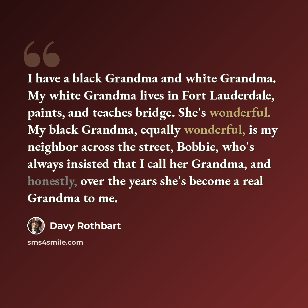 “I have a black Grandma and white Grandma. My white Grandma lives in Fort Lauderdale, paints, and teaches bridge. She's wonderful. My black Grandma, equally wonderful, is my neighbor across the street, Bobbie, who's always insisted that I call her Grandma, and honestly, over the years she's become…” quote by Davy Rothbart