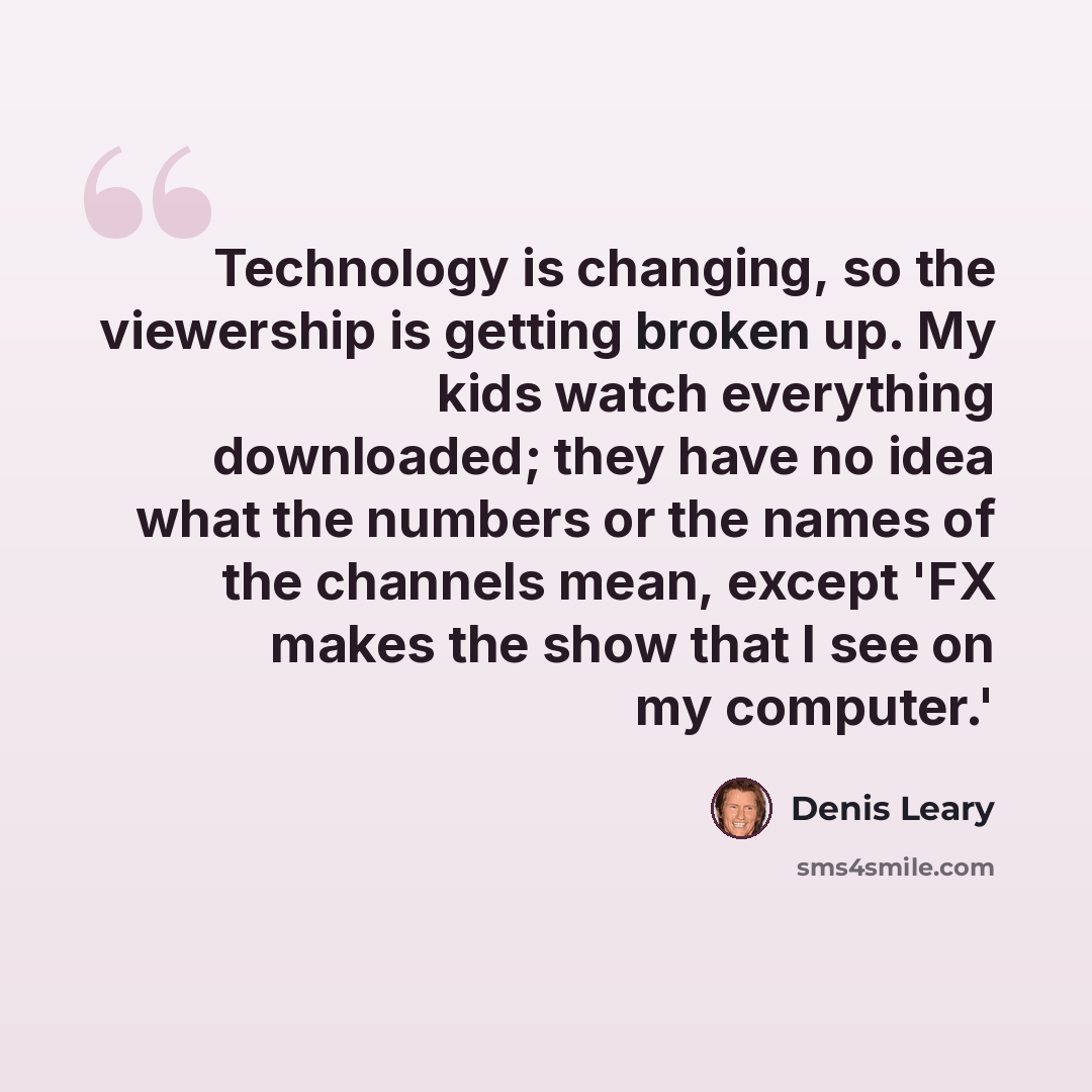 “Technology is changing, so the viewership is getting broken up. My kids watch everything downloaded; they have no idea what the numbers or the names of the channels mean, except 'FX makes the show that I see on my computer.'” quote by Denis Leary