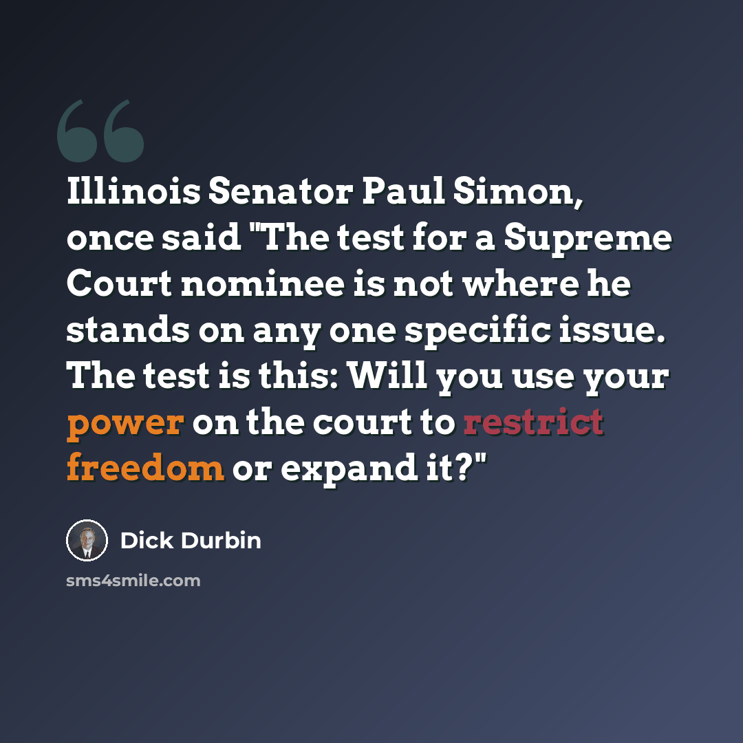 “Illinois Senator Paul Simon, once said "The test for a Supreme Court nominee is not where he stands on any one specific issue. The test is this: Will you use your power on the court to restrict freedom or expand it?"” quote by Dick Durbin