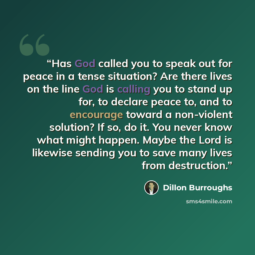 “Has God called you to speak out for peace in a tense situation? Are there lives on the line God is calling you to stand up for, to declare peace to, and to encourage toward a non-violent solution? If so, do it. You never know what might happen. Maybe the Lord is likewise sending you to save many…” quote by Dillon Burroughs
