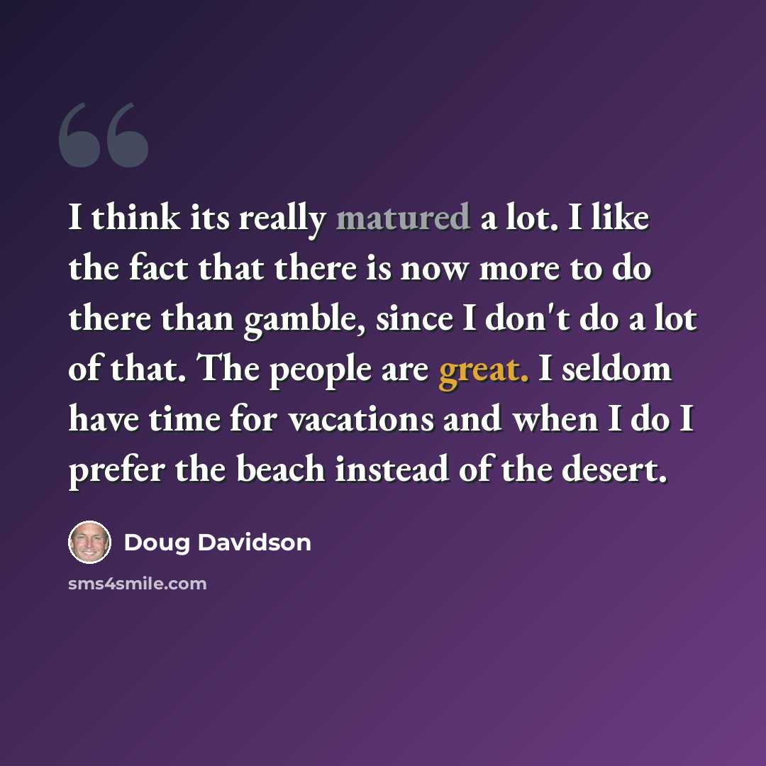 “I think its really matured a lot. I like the fact that there is now more to do there than gamble, since I don't do a lot of that. The people are great. I seldom have time for vacations and when I do I prefer the beach instead of the desert.” quote by Doug Davidson