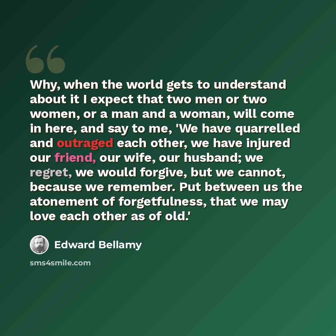 “Why, when the world gets to understand about it I expect that two men or two women, or a man and a woman, will come in here, and say to me, 'We have quarrelled and outraged each other, we have injured our friend, our wife, our husband; we regret, we would forgive, but we cannot, because we…” quote by Edward Bellamy