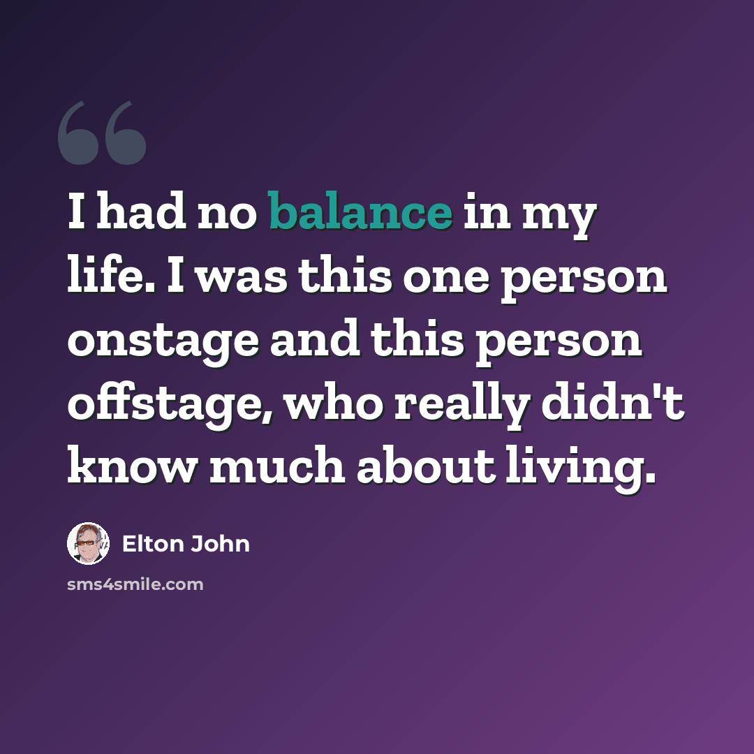 “I had no balance in my life. I was this one person onstage and this person offstage, who really didn't know much about living.” quote by Elton John