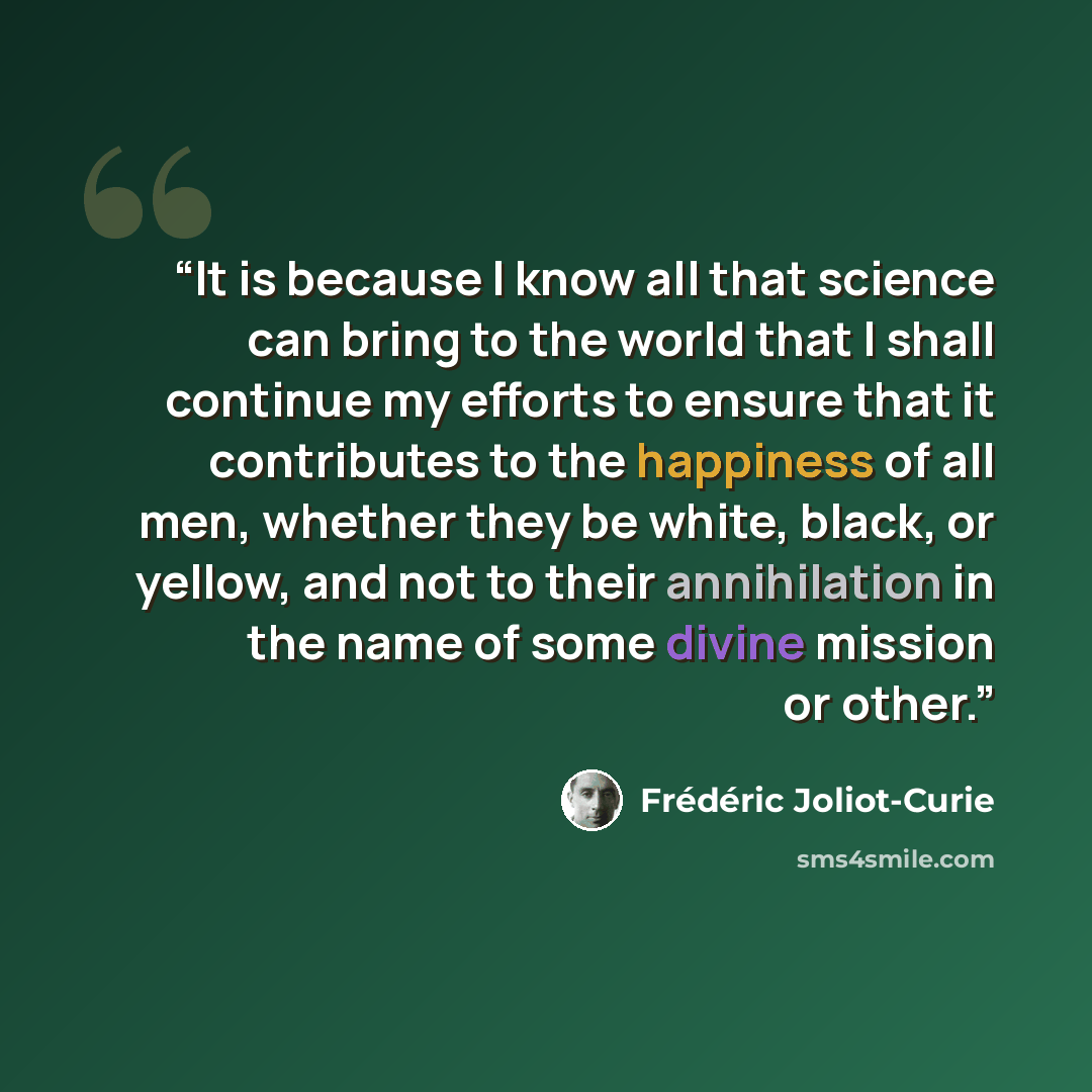 “It is because I know all that science can bring to the world that I shall continue my efforts to ensure that it contributes to the happiness of all men, whether they be white, black, or yellow, and not to their annihilation in the name of some divine mission or other.” quote by Frédéric Joliot-Curie