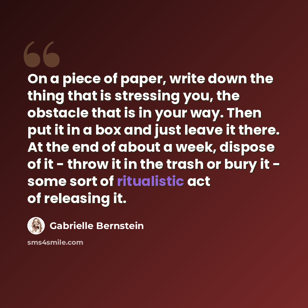 “On a piece of paper, write down the thing that is stressing you, the obstacle that is in your way. Then put it in a box and just leave it there. At the end of about a week, dispose of it - throw it in the trash or bury it - some sort of ritualistic act of releasing it.” quote by Gabrielle Bernstein