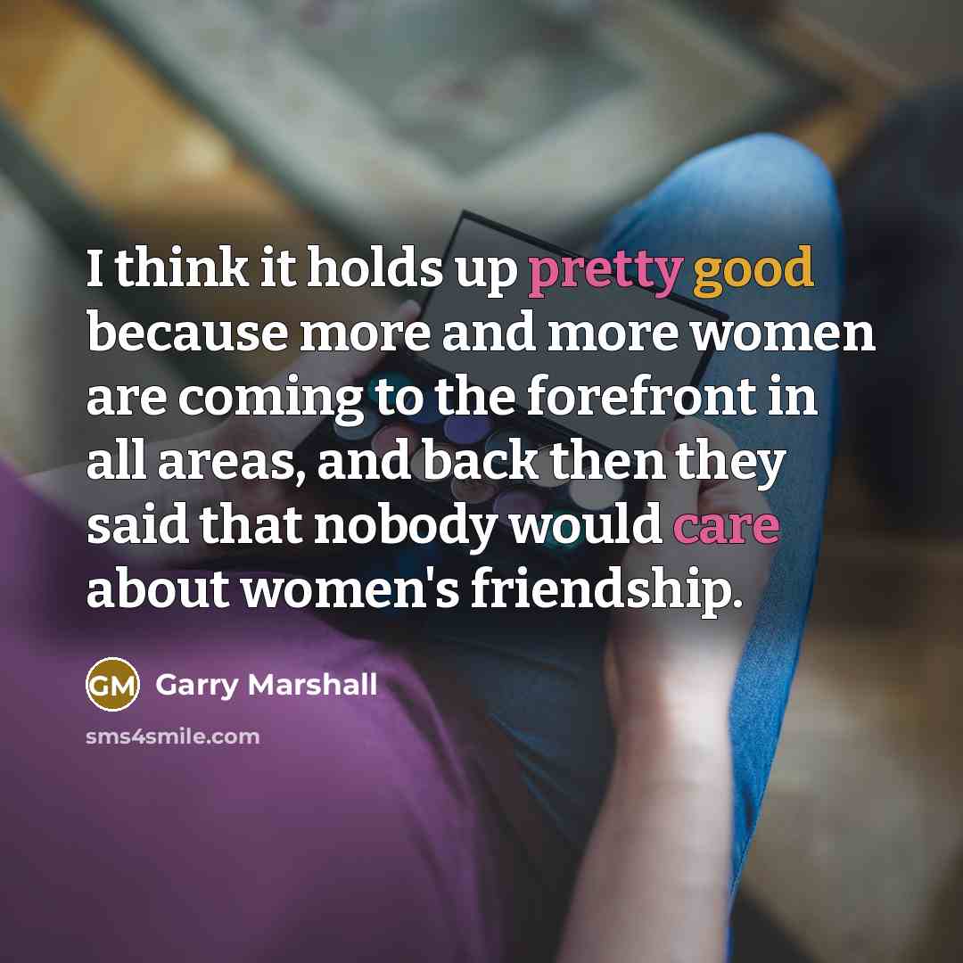“I think it holds up pretty good because more and more women are coming to the forefront in all areas, and back then they said that nobody would care about women's friendship.” quote by Garry Marshall