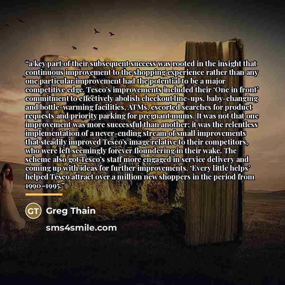 “a key part of their subsequent success was rooted in the insight that continuous improvement to the shopping experience rather than any one particular improvement had the potential to be a major competitive edge. Tesco’s improvements included their ‘One in front’ commitment to effectively abolish…” quote by Greg Thain