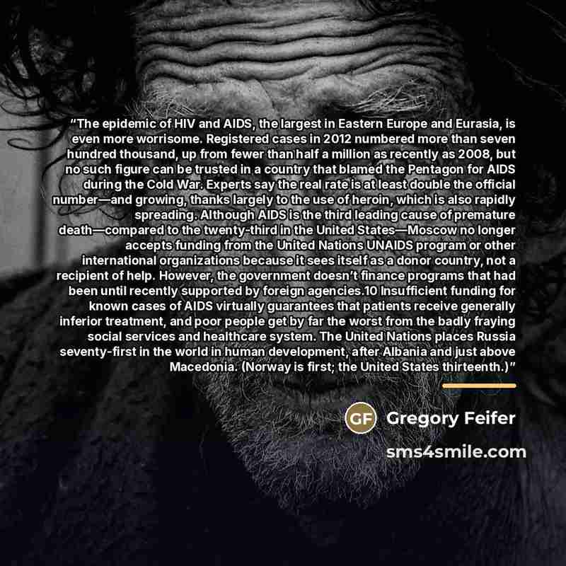 “The epidemic of HIV and AIDS, the largest in Eastern Europe and Eurasia, is even more worrisome. Registered cases in 2012 numbered more than seven hundred thousand, up from fewer than half a million as recently as 2008, but no such figure can be trusted in a country that blamed the Pentagon for…” quote by Gregory Feifer