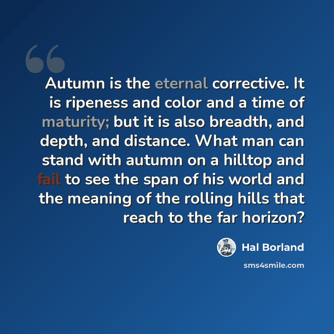 “Autumn is the eternal corrective. It is ripeness and color and a time of maturity; but it is also breadth, and depth, and distance. What man can stand with autumn on a hilltop and fail to see the span of his world and the meaning of the rolling hills that reach to the far horizon?” quote by Hal Borland