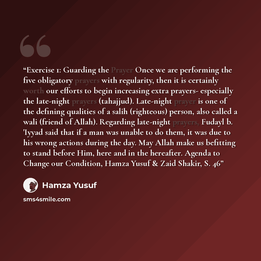 “Exercise 1: Guarding the Prayer Once we are performing the five obligatory prayers with regularity, then it is certainly worth our efforts to begin increasing extra prayers- especially the late-night prayers (tahajjud). Late-night prayer is one of the defining qualities of a salih (righteous)…” quote by Hamza Yusuf