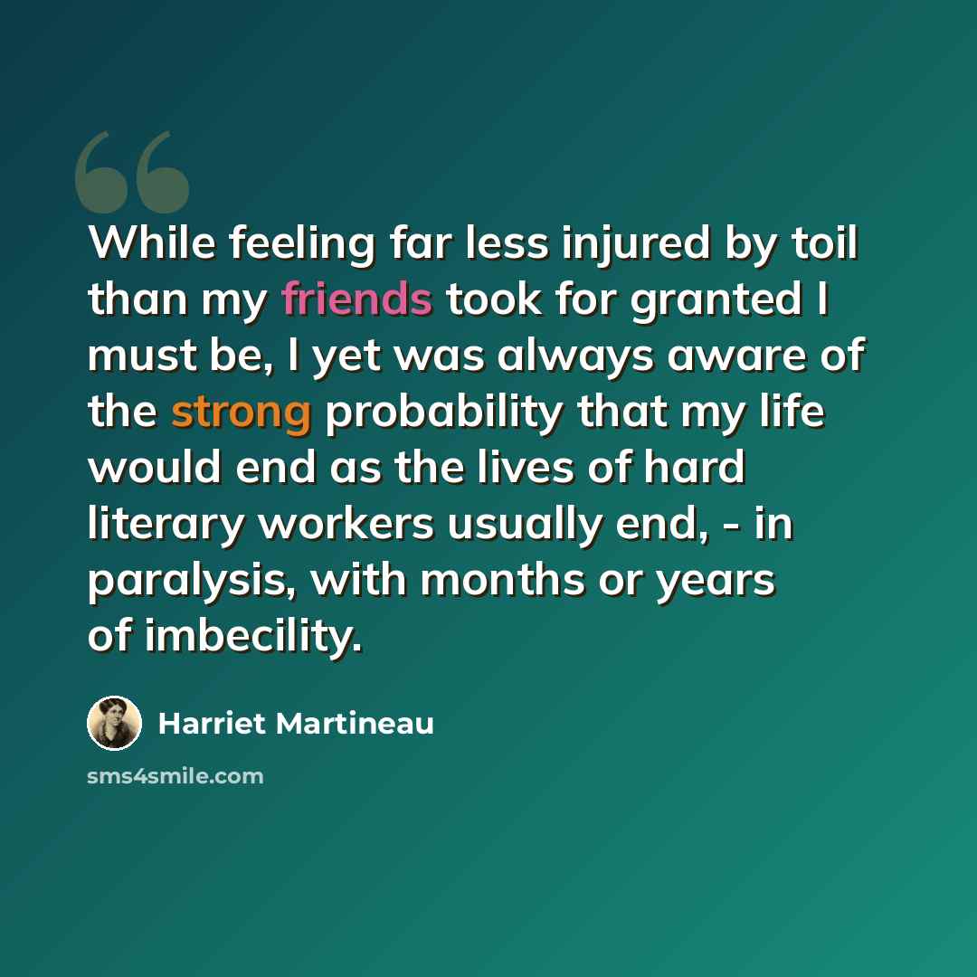“While feeling far less injured by toil than my friends took for granted I must be, I yet was always aware of the strong probability that my life would end as the lives of hard literary workers usually end, - in paralysis, with months or years of imbecility.” quote by Harriet Martineau