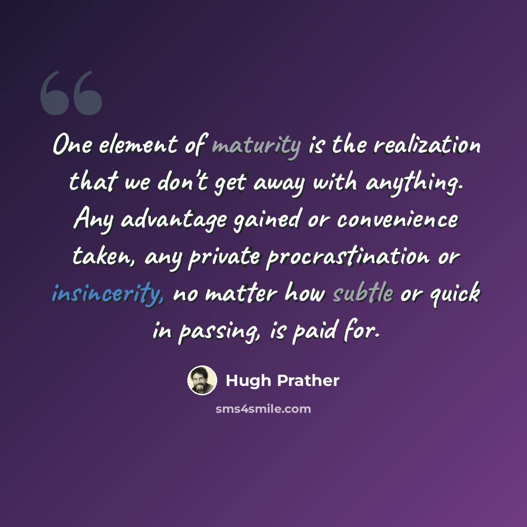 “One element of maturity is the realization that we don't get away with anything. Any advantage gained or convenience taken, any private procrastination or insincerity, no matter how subtle or quick in passing, is paid for.” quote by Hugh Prather