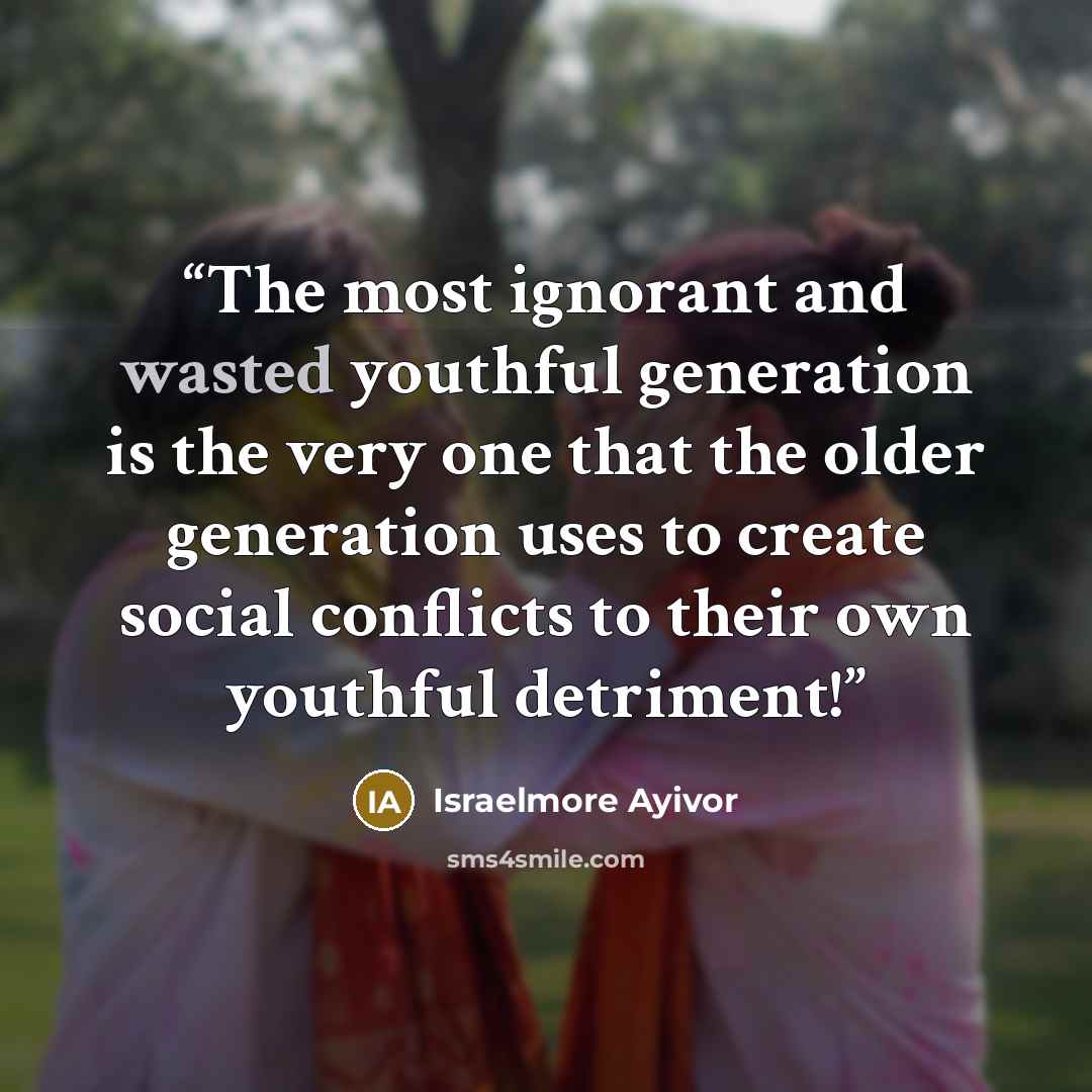 “The most ignorant and wasted youthful generation is the very one that the older generation uses to create social conflicts to their own youthful detriment!” quote by Israelmore Ayivor
