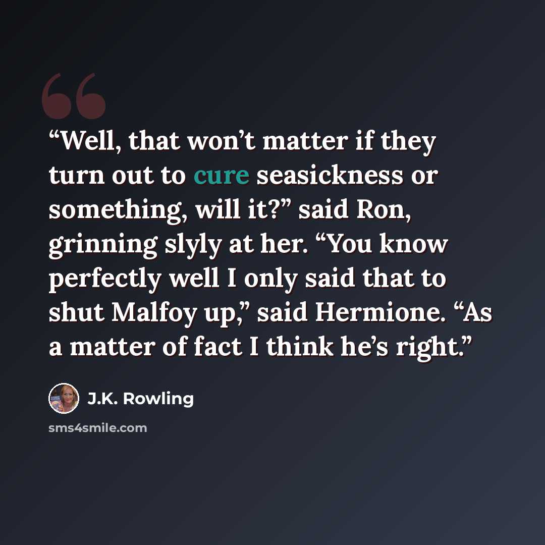 “Well, that won’t matter if they turn out to cure seasickness or something, will it?” said Ron, grinning slyly at her. “You know perfectly well I only said that to shut Malfoy up,” said Hermione. “As a matter of fact I think he’s right.” quote by J.K. Rowling