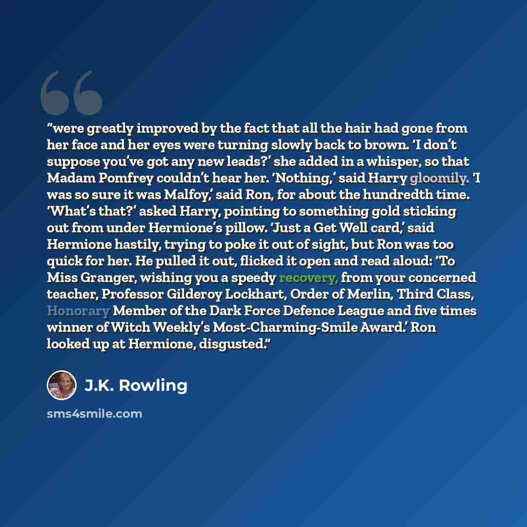 “were greatly improved by the fact that all the hair had gone from her face and her eyes were turning slowly back to brown. ‘I don’t suppose you’ve got any new leads?’ she added in a whisper, so that Madam Pomfrey couldn’t hear her. ‘Nothing,’ said Harry gloomily. ‘I was so sure it was Malfoy,’…” quote by J.K. Rowling