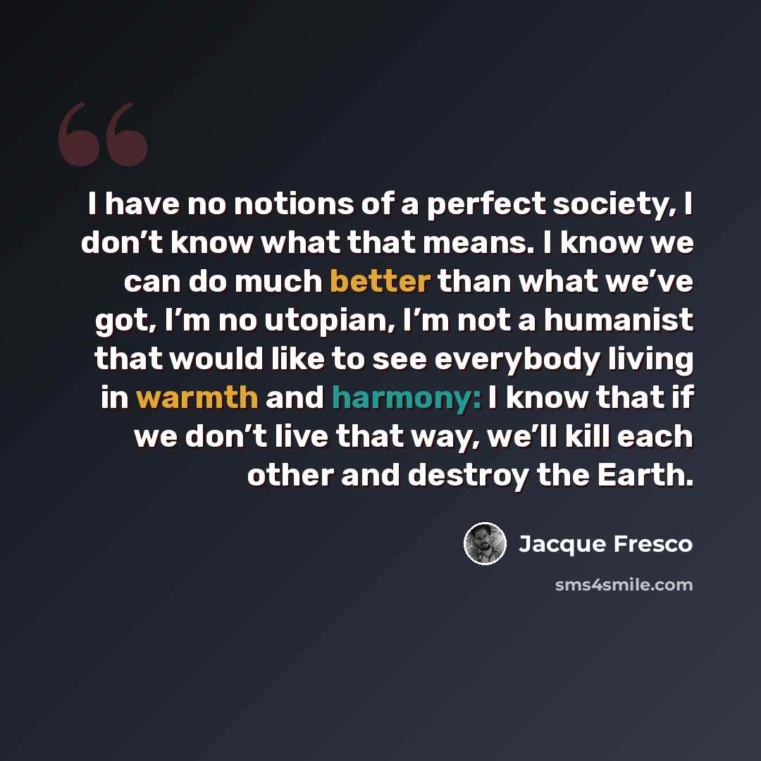 “I have no notions of a perfect society, I don’t know what that means. I know we can do much better than what we’ve got, I’m no utopian, I’m not a humanist that would like to see everybody living in warmth and harmony: I know that if we don’t live that way, we’ll kill each other and destroy the…” quote by Jacque Fresco