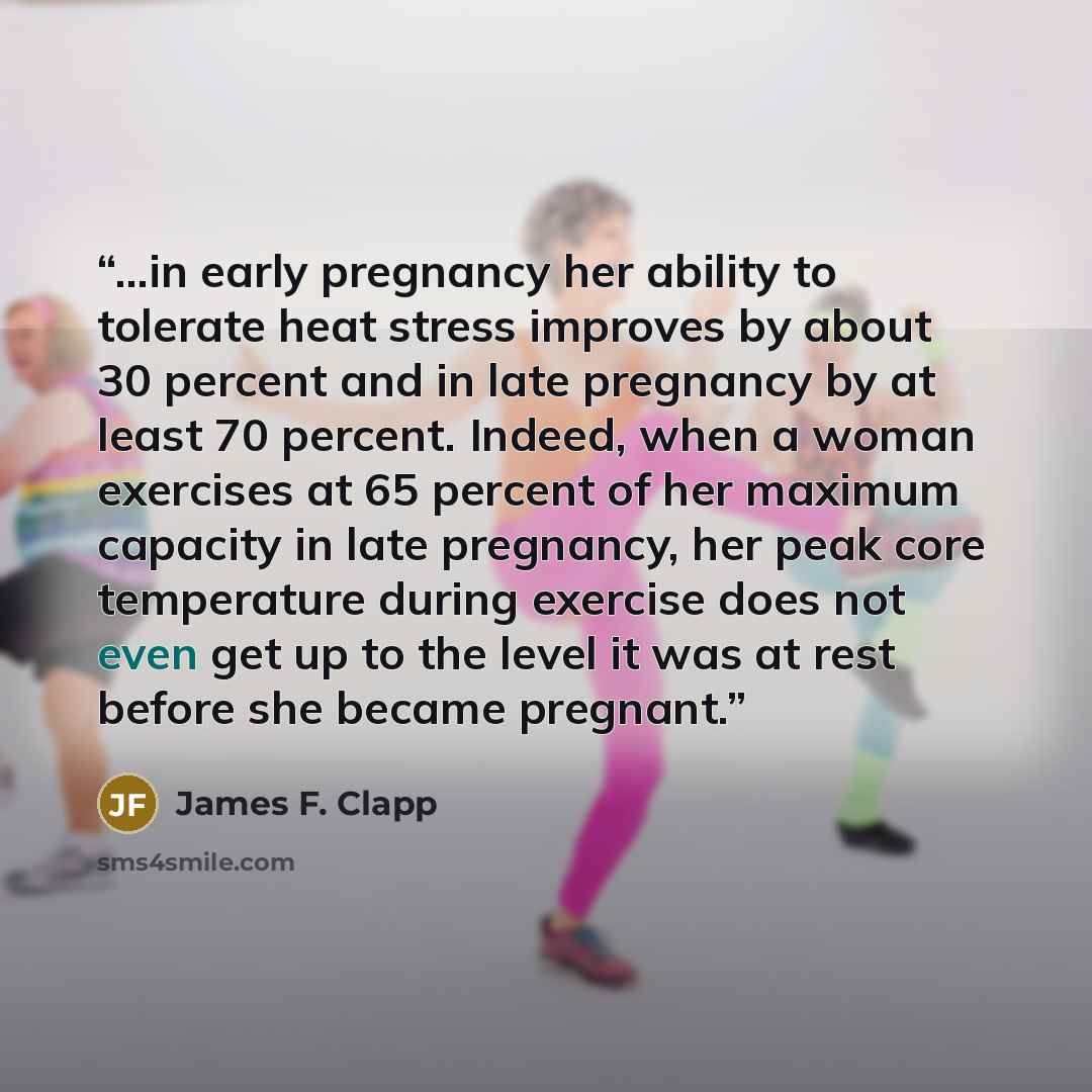 “...in early pregnancy her ability to tolerate heat stress improves by about 30 percent and in late pregnancy by at least 70 percent. Indeed, when a woman exercises at 65 percent of her maximum capacity in late pregnancy, her peak core temperature during exercise does not even get up to the level…” quote by James F. Clapp