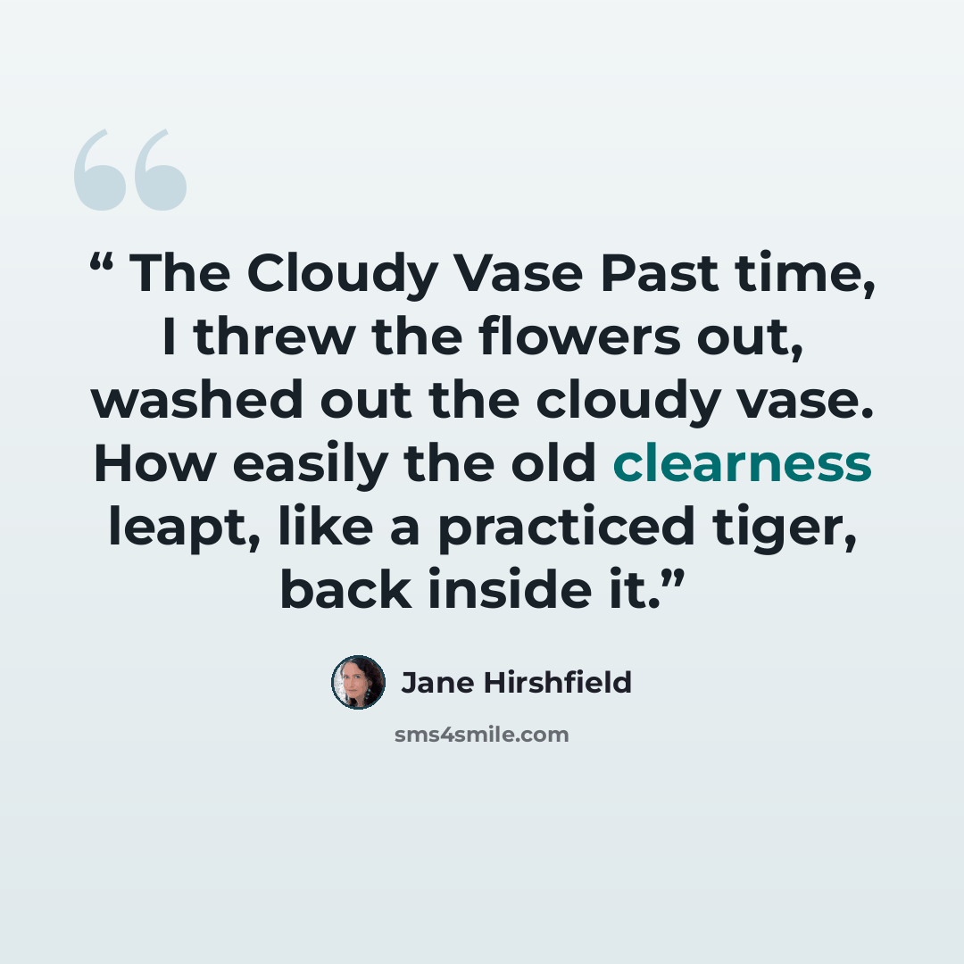 “The Cloudy Vase Past time, I threw the flowers out, washed out the cloudy vase. How easily the old clearness leapt, like a practiced tiger, back inside it.” quote by Jane Hirshfield