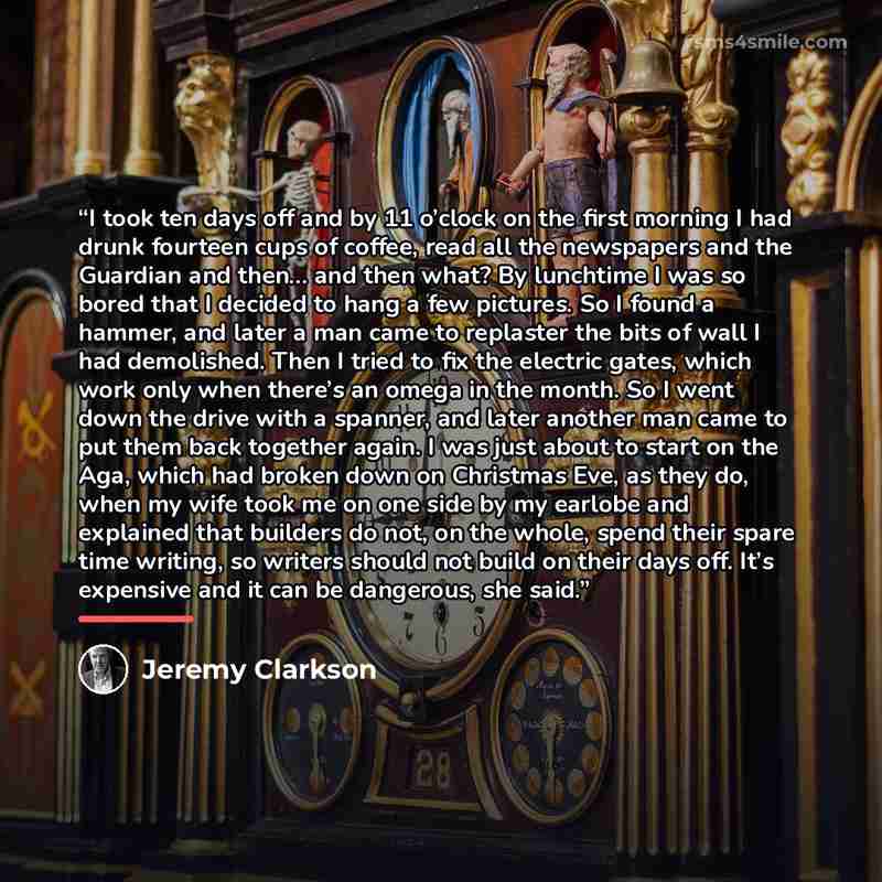 “I took ten days off and by 11 o’clock on the first morning I had drunk fourteen cups of coffee, read all the newspapers and the Guardian and then… and then what? By lunchtime I was so bored that I decided to hang a few pictures. So I found a hammer, and later a man came to replaster the bits of…” quote by Jeremy Clarkson