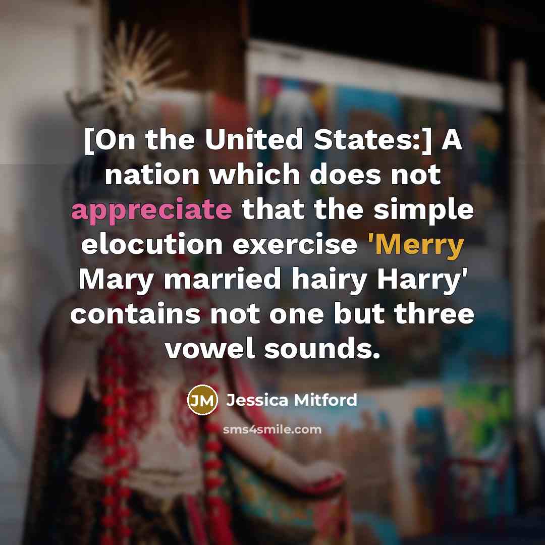 “[On the United States:] A nation which does not appreciate that the simple elocution exercise 'Merry Mary married hairy Harry' contains not one but three vowel sounds.” quote by Jessica Mitford