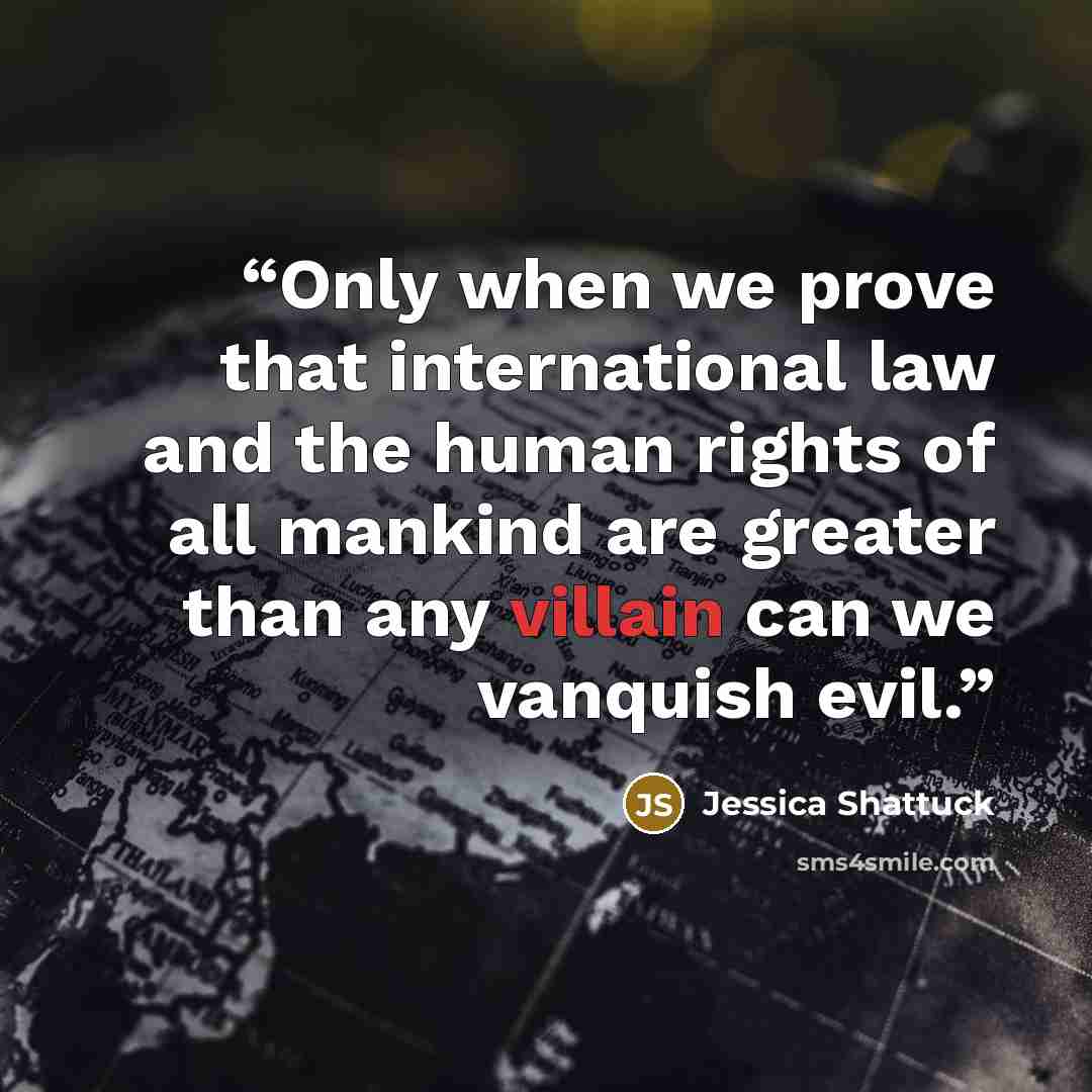 “Only when we prove that international law and the human rights of all mankind are greater than any villain can we vanquish evil.” quote by Jessica Shattuck