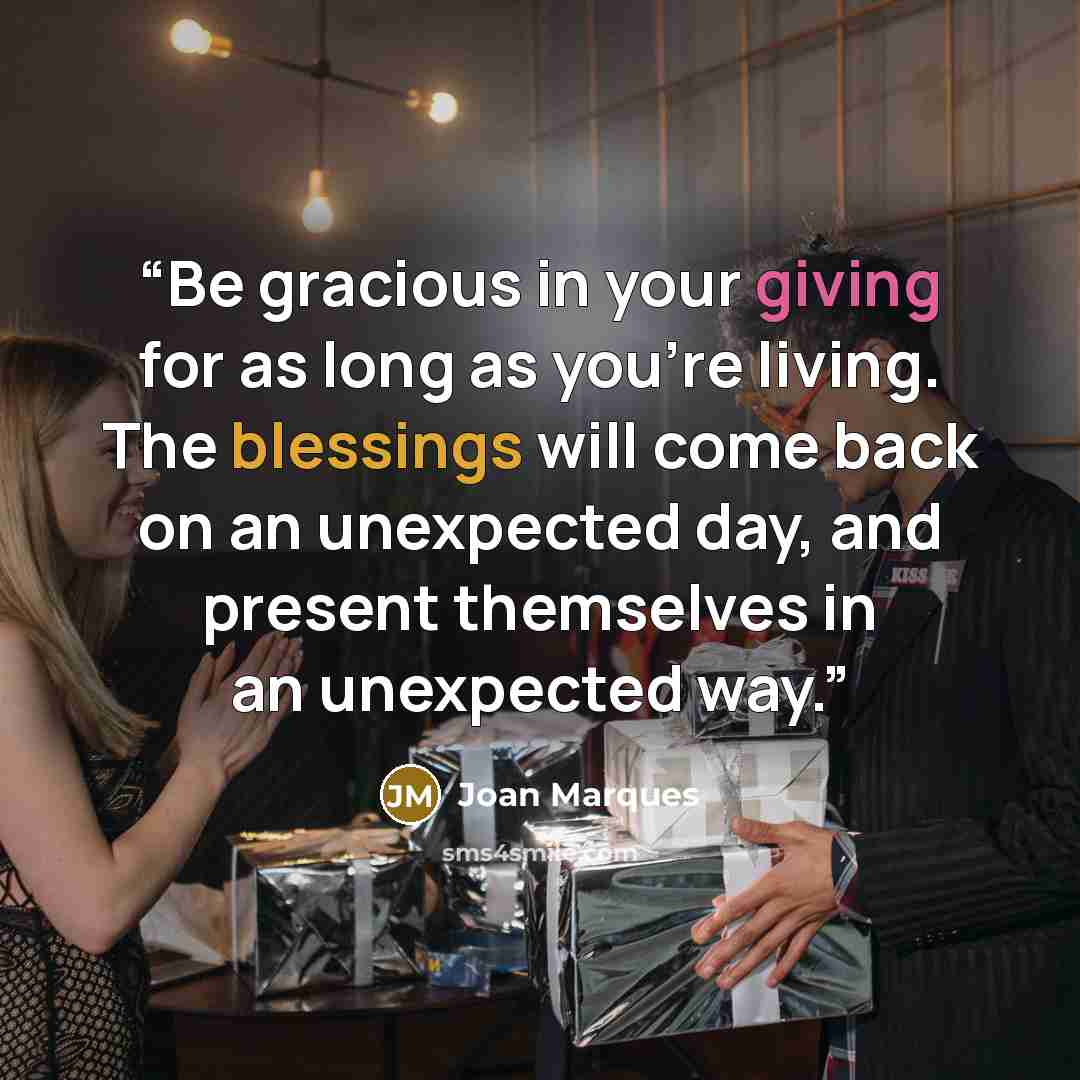“Be gracious in your giving for as long as you're living. The blessings will come back on an unexpected day, and present themselves in an unexpected way.” quote by Joan Marques