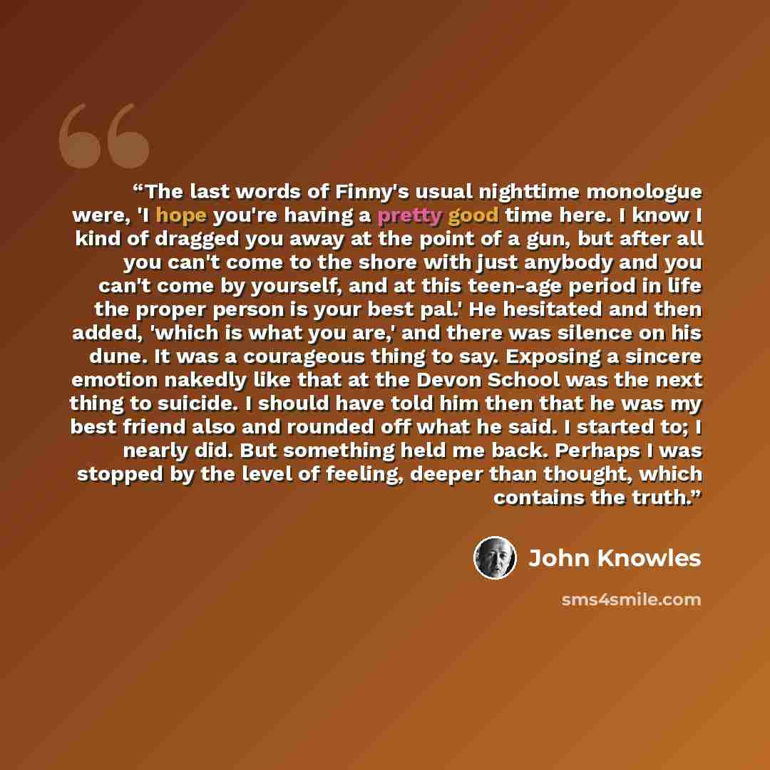 “The last words of Finny's usual nighttime monologue were, 'I hope you're having a pretty good time here. I know I kind of dragged you away at the point of a gun, but after all you can't come to the shore with just anybody and you can't come by yourself, and at this teen-age period in life the…” quote by John Knowles