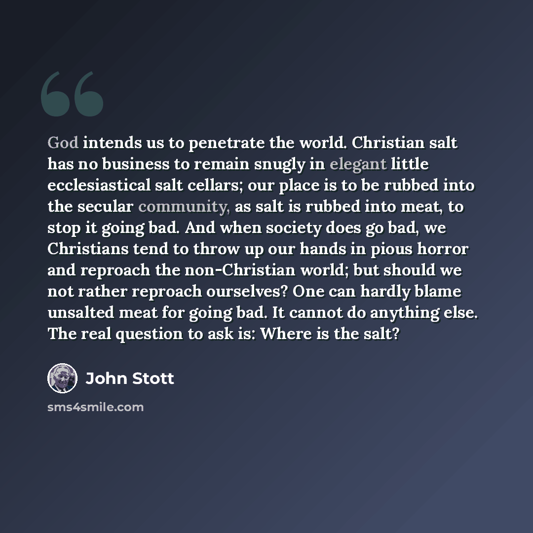 “God intends us to penetrate the world. Christian salt has no business to remain snugly in elegant little ecclesiastical salt cellars; our place is to be rubbed into the secular community, as salt is rubbed into meat, to stop it going bad. And when society does go bad, we Christians tend to throw…” quote by John Stott