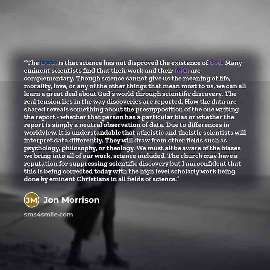 “The truth is that science has not disproved the existence of God. Many eminent scientists find that their work and their faith are complementary. Though science cannot give us the meaning of life, morality, love, or any of the other things that mean most to us, we can all learn a great deal about…” quote by Jon Morrison