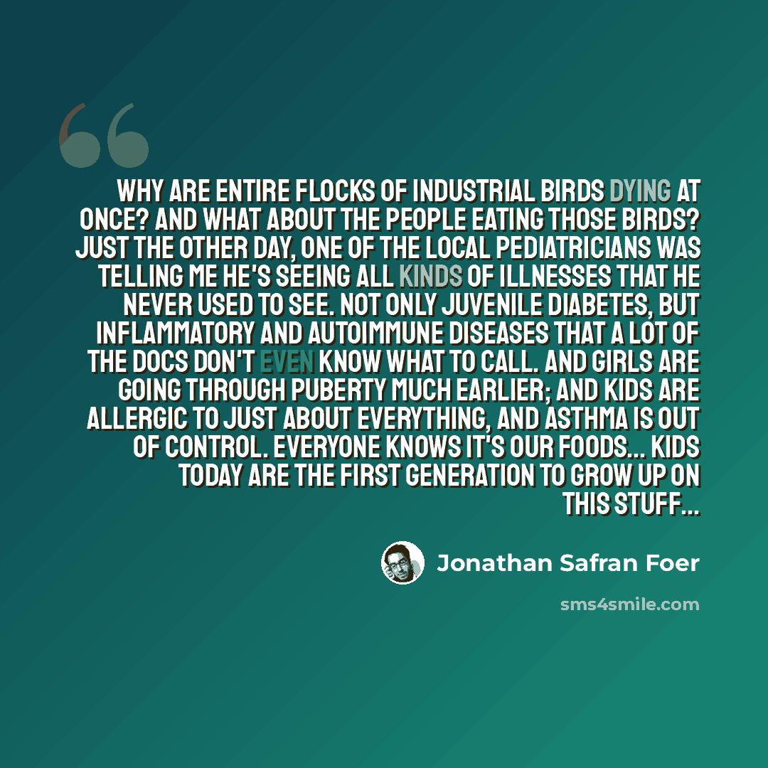 “Why are entire flocks of industrial birds dying at once? And what about the people eating those birds? Just the other day, one of the local pediatricians was telling me he's seeing all kinds of illnesses that he never used to see. Not only juvenile diabetes, but inflammatory and autoimmune…” quote by Jonathan Safran Foer