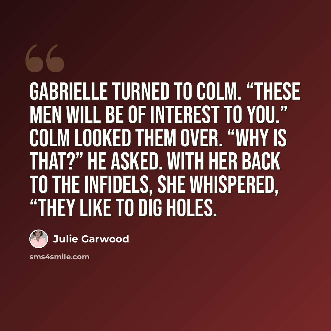 “Gabrielle turned to Colm. “These men will be of interest to you.” Colm looked them over. “Why is that?” he asked. With her back to the infidels, she whispered, “They like to dig holes.” quote by Julie Garwood