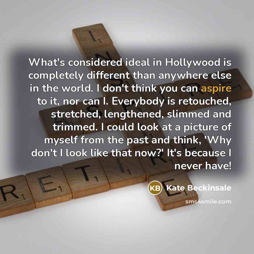 “What's considered ideal in Hollywood is completely different than anywhere else in the world. I don't think you can aspire to it, nor can I. Everybody is retouched, stretched, lengthened, slimmed and trimmed. I could look at a picture of myself from the past and think, 'Why don't I look like that…” quote by Kate Beckinsale